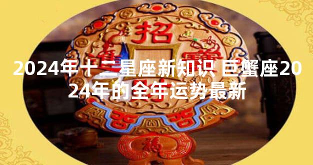 2024年十二星座新知识 巨蟹座2024年的全年运势最新